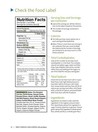 Check the Food Label
		 Serving Size and Servings
		 per Container
		 l	Look at the serving size. All the informa-
			 tion on the label is based on this portion.
		 l	The number of servings contained in
			 the package.
		 Calories
		 l	This tells you how many calories are in
			 each serving of the food/drink.
		 l	Note, if there is more than one serving in
			 the container, then you must multiply
			 the Calories by the number of Servings
			 per Container to see how much is in the
			 entire container.
		 Total Carbohydrates
		 Look at this number to see how much
		 carbohydrate is in the food.This includes
		 natural and added sugar, statch and fiber.
		 If you have diabetes, look at this number
		 rather than just looking at the Sugars, to
		 see if this food fits into your eating plan.
		 Total Sodium
		 Check here to see how much salt is in your
		 food. If you have high blood pressure or
		 have been told to limit your salt intake,
		 then choose foods with less than 5% DV of
		 sodium per serving most often, limit foods
		 with 5-20% DV of sodium, and avoid foods 	
		 with more than 20% DV of sodium.
		 Ingredients
		 Ingredients are listed in order, with the 		
		 ingredient in the highest amount listed 	
		 first. Avoid foods whose first ingredient is 	
		 sugar, fructose, dextrose or glucose. Choose 	
		 grains whose first ingredient is whole wheat
		 flour, whole oat flour, or whole grain flour.
>
14 | TBHC’S WEIGHT LOSS CENTER, 718.250.8920
Nutrition Facts
Serving Size 1 cup (228g)
Servings Per Container about 4
Amount Per Serving
Calories 200	 Calories from Fat 100
% Daily Value*
Total Fat 11g 	 17%
Saturated Fat 2g 	 14%
	 Trans Fat 0g
Cholesterol 30g 	 10%
Sodium 460 mg 	 17%
Total Carbohydrate 30g 		 9%
Dietary Fiber 0g 	 0%
Sugars 4g
Proteins 7g
Vitamin A 	 4%
Vitamin C 	 2%
Calcium 	 20%
Iron 	 4%
* Percent Daily Values are based on a 2,000 calorie diet.
Your Daily Values may be higher or lower depending on
your calorie needs:
		 Calories	2,000	 2,500
Total Fat 	 Less than	 65g 	 80g
Saturated Fat 	 Less than	 20g 	 25g
Cholesterol 	 Less than	 300mg 	 300mg
Sodium 	 Less than	 2,400mg	 2,400
Total Carbohydrate 		 300g 	 375g
Dietary Fiber 		 25g 	 30g
INGREDIENTS: Water, Fire Roasted
Carrots, Carrot Puree, Tomato Paste,
Roasted Onion, Green Lentils, Roasted
Red Bell Peppers, Green Sweet Peppers,
Celery, Cooked Black Bean Powder.
Contains less than 2% of: Tomato Extract;
Sea Salt, Organic Onion Powder, Dried
Roasted Garlic, Smoked Paprika, Organic
Thyme, Organic Vinegar, Organic Cumin,
Organic Cayenne Pepper Powder.
 