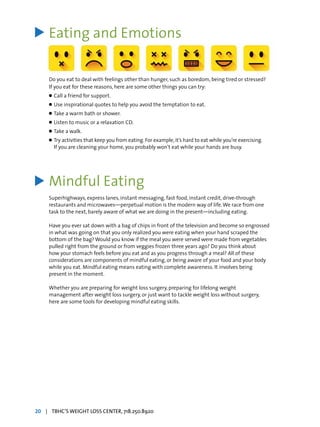 Eating and Emotions
Do you eat to deal with feelings other than hunger, such as boredom, being tired or stressed?
If you eat for these reasons, here are some other things you can try:
l	Call a friend for support.
l	Use inspirational quotes to help you avoid the temptation to eat.
l	Take a warm bath or shower.
l	Listen to music or a relaxation CD.
l	Take a walk.
l	Try activities that keep you from eating. For example,it’s hard to eat while you’re exercising.
	 If you are cleaning your home, you probably won’t eat while your hands are busy.
Mindful Eating
Superhighways, express lanes, instant messaging, fast food, instant credit, drive-through
restaurants and microwaves—perpetual motion is the modern way of life.We race from one
task to the next, barely aware of what we are doing in the present—including eating.
Have you ever sat down with a bag of chips in front of the television and become so engrossed
in what was going on that you only realized you were eating when your hand scraped the
bottom of the bag? Would you know if the meal you were served were made from vegetables
pulled right from the ground or from veggies frozen three years ago? Do you think about
how your stomach feels before you eat and as you progress through a meal? All of these
considerations are components of mindful eating, or being aware of your food and your body
while you eat. Mindful eating means eating with complete awareness. It involves being
present in the moment.
Whether you are preparing for weight loss surgery, preparing for lifelong weight
management after weight loss surgery, or just want to tackle weight loss without surgery,
here are some tools for developing mindful eating skills.
>
>
20 | TBHC’S WEIGHT LOSS CENTER, 718.250.8920
 