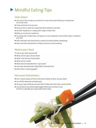 Mindful Eating Tips
Slow down
l	 Set a timer. Plan to take 30 minutes for a meal. Aim to eat half of your meal by the
	 15-minute mark.
l	 Chew each bite 20 to 25 times.
l	 Put your fork or spoon (or chopsticks) down between each bite.
l	 Eat with chopsticks or a baby spoon to get smaller bites.
l	Allow 30 minutes for mealtimes.
l	Try eating with smaller forks and spoons, or even chopsticks, and set them down in between
	 each bite.
l	Take small bites and chew food to a liquid consistency before swallowing.
l	Savor each bite. Pay attention to flavors, textures and consistency.
Notice your food
To notice your food, ask yourself:
l	 What are the colors of each food?
l	 What is the texture of each food?
l	 What are the smells?
l	 What does the food feel like in my mouth?
l	 How does the food taste? Salty? Bitter? Starchy? Rich?
l	 Which bite is most enjoyable?
Decrease distractions
l	 Eat in only one place at home and only one place at work, not your desk!
l	 Turn off the television and talk radio.
l	 Close your eyes while you eat each bite to fully notice the taste, smell and feel.
l	 Journal about any distressing thoughts before you sit down to eat.
	 Set them aside after you have written them down.
TBHC’S WEIGHT LOSS CENTER, 718.250.8920 | 21
>
 