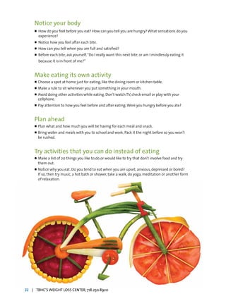 Notice your body
l	 How do you feel before you eat? How can you tell you are hungry? What sensations do you
	 experience?
l	 Notice how you feel after each bite.
l	 How can you tell when you are full and satisfied?
l	 Before each bite, ask yourself,“Do I really want this next bite, or am I mindlessly eating it
	 because it is in front of me?”
Make eating its own activity
l	Choose a spot at home just for eating, like the dining room or kitchen table.
l	Make a rule to sit whenever you put something in your mouth.
l	Avoid doing other activities while eating. Don’t watch TV, check email or play with your
	 cellphone.
l	Pay attention to how you feel before and after eating.Were you hungry before you ate?
Plan ahead
l	Plan what and how much you will be having for each meal and snack.
l	Bring water and meals with you to school and work. Pack it the night before so you won’t
	 be rushed.
Try activities that you can do instead of eating
l	Make a list of 20 things you like to do or would like to try that don’t involve food and try
	 them out.
l	Notice why you eat. Do you tend to eat when you are upset, anxious, depressed or bored?
	 If so, then try music, a hot bath or shower, take a walk, do yoga, meditation or another form
	 of relaxation.
22 | TBHC’S WEIGHT LOSS CENTER, 718.250.8920
 