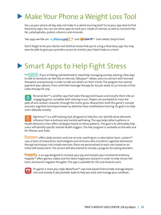 Make Your Phone aWeight LossTool
You use your phone all day, why not make it a calorie-burning tool? Go to your app store to find
food diary apps.You can use these apps to track your intake of calories, as well as nutrients like
fat, carbohydrates, protein, vitamins and minerals.
Two apps we like are TM
and TM
Even better, they’re free!
Don’t forget to let your doctor and dietitian know that you’re using a food diary app.You may
even be able to give your providers access to monitor your food intake as a team.
Smart Apps to Help Fight Stress
If you’re feeling overwhelmed or need help managing anxiety, waiting a few days
to talk to someone can feel like an eternity.TalkspaceTM
allows users to connect with licensed
therapists anonymously in order to talk out what’s on their minds.The program has several
payment plan options, from unlimited message therapy for $25 per week, to 30 minutes of live
video therapy for $29.
Personal ZenTM
is another app that takes therapy techniques and morphs them into an
	 engaging game, complete with relaxing music. Players are prompted to trace the
path of one cartoon character through the scenic grass. Researchers built the game’s concept
around a cognitive technique known as attention-bias modification training. Its goal is to help
users alleviate anxiety.
OptimismTM
is a self-tracking tool, designed to help the user identify what elements
influence their emotional and mental well-being.The app helps detect patterns in
health behaviors, then offers strategies based on those patterns.The goal is to ultimately help
users self-identify specific mental health triggers.The free program is available on the web and
for iPhones and iPads.
offers daily sessions and one-on-one coaching on a subscription basis. LanternTM
uses a team of researchers, technologists and clinicians who transform cognitive behavioral
therapy techniques into simple exercises. Plans are personalized to each user based on an
initial self-assessment.The service will also extend to include a program for eating disorders.
is an app designed to increase your joy and sharpen your emotional resiliency.
HappifyTM
offers games, videos and the latest happiness research in order to help retrain the
brain and banish negative thoughts.The app is available for iOS and Android users.
If a game is more your style,MoodTuneTM
uses task-based tricks to help manage depres-
sion and anxiety. It also provides tools to help you track and manage your condition.
>
>
TBHC’S WEIGHT LOSS CENTER, 718.250.8920 | 23
 