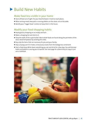 Build New Habits
Make food less visible in your home
l	Store all food out of sight. Put your favorite foods in hard-to-reach places.
l	When serving meals, keep pots or serving platters on the stove, not on the table.
l	Identify your“trigger foods”and do not keep them in the house.
Modify your food shopping habits
l	Avoid grocery shopping on an empty stomach.
l	Make a shopping list and stick to it.
l	Shop the walls of the supermarket. Most whole foods are found along the perimeter of the
	 store. Avoid temptation by avoiding the aisles.
l	Buy only the items that are necessary for you and your family.
l	Stop carrying cash if it makes unnecessary snacks from the bodega too convenient.
l	Start a food diary.Write down everything you eat and drink for a few days.You will discover
	 habits and patterns causing you to overeat. See next page for a blank diary to copy, or just
	 use a notebook.
>
TBHC’S WEIGHT LOSS CENTER, 718.250.8920 | 25
 