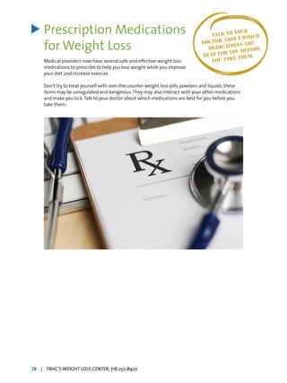 Prescription Medications
for Weight Loss
Medical providers now have several safe and effective weight loss
medications to prescribe to help you lose weight while you improve
your diet and increase exercise.
Don’t try to treat yourself with over-the-counter weight loss pills, powders and liquids; these
items may be unregulated and dangerous.They may also interact with your other medications
and make you sick.Talk to your doctor about which medications are best for you before you
take them.
> TALK TO YOUR
DOCTOR ABOUT WHICH
MEDICATIONS ARE
BEST FOR YOU BEFORE
YOU TAKE THEM.
28 | TBHC’S WEIGHT LOSS CENTER, 718.250.8920
 