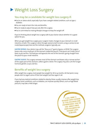 Weight Loss Surgery
You may be a candidate for weight loss surgery if:
l	You’re an obese adult, especially if you have a weight-related condition, such as type 2
	 diabetes.
l	You are ready to learn the risks and benefits.
l	You’re ready to adjust how you eat after the surgery.
l	You’re committed to making lifestyle changes to keep the weight off.
If you’re thinking about weight loss surgery, talk to your doctor about whether it’s a good
option for you.
When you get weight loss surgery, your surgeon makes changes to your stomach or small
intestine, or both.This surgery is done through several small incisions using a camera to see
inside (laparoscope).Here are the methods surgeons typically use:
GASTRIC BYPASS: Your doctor may call this“Roux-en-Y”gastric bypass, or RYGB.The surgeon
leaves only a very small part of the stomach (called the pouch).That pouch can’t hold a lot of
food, so you eat less.The food you eat bypasses the rest of the stomach, going straight from
the pouch to your small intestine.
GASTRIC SLEEVE: This surgery removes most of the stomach and leaves only a narrow section
of the upper part of the stomach, called a gastric sleeve.The surgery may also curb the hunger
hormone ghrelin, so you eat less.
Benefits of weight loss surgery
After weight loss surgery, most people lose weight for 18 to 24 months. At that point, many
people start to regain some of their lost weight, but few regain it all.
If you had any medical conditions related to obesity, those usually improve after weight loss
surgery. Some conditions, such as diabetes, can improve quickly. Others, such as high blood
pressure, may take a little longer.
>
CALL TBHC’S
WEIGHT LOSS CENTER
AT 718.250.8920 FOR
INFORMATION AND TO
ASK ABOUT FREE
INFO SESSIONS ON
WEIGHT LOSS
SURGERY.
TBHC’S WEIGHT LOSS CENTER, 718.250.8920 | 29
 