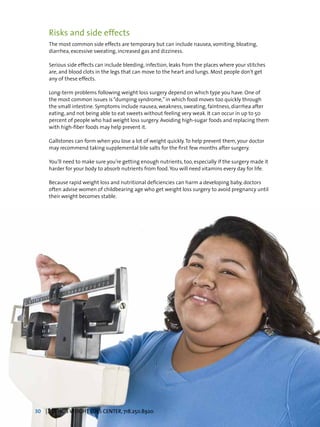 Risks and side effects
The most common side effects are temporary but can include nausea, vomiting, bloating,
diarrhea, excessive sweating, increased gas and dizziness.
Serious side effects can include bleeding, infection, leaks from the places where your stitches
are, and blood clots in the legs that can move to the heart and lungs. Most people don’t get
any of these effects.
Long-term problems following weight loss surgery depend on which type you have. One of
the most common issues is“dumping syndrome,”in which food moves too quickly through
the small intestine. Symptoms include nausea, weakness, sweating, faintness, diarrhea after
eating, and not being able to eat sweets without feeling very weak. It can occur in up to 50
percent of people who had weight loss surgery. Avoiding high-sugar foods and replacing them
with high-fiber foods may help prevent it.
Gallstones can form when you lose a lot of weight quickly.To help prevent them, your doctor
may recommend taking supplemental bile salts for the first few months after surgery.
You’ll need to make sure you’re getting enough nutrients, too, especially if the surgery made it
harder for your body to absorb nutrients from food.You will need vitamins every day for life.
Because rapid weight loss and nutritional deficiencies can harm a developing baby, doctors
often advise women of childbearing age who get weight loss surgery to avoid pregnancy until
their weight becomes stable.
30 | TBHC’S WEIGHT LOSS CENTER, 718.250.8920
 