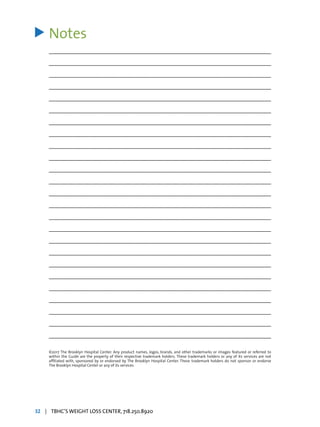 Notes
_________________________________________________________________________________
_________________________________________________________________________________
_________________________________________________________________________________
_________________________________________________________________________________
_________________________________________________________________________________
_________________________________________________________________________________
_________________________________________________________________________________
_________________________________________________________________________________
_________________________________________________________________________________
_________________________________________________________________________________
_________________________________________________________________________________
_________________________________________________________________________________
_________________________________________________________________________________
_________________________________________________________________________________
_________________________________________________________________________________
_________________________________________________________________________________
_________________________________________________________________________________
_________________________________________________________________________________
_________________________________________________________________________________
_________________________________________________________________________________
_________________________________________________________________________________
_________________________________________________________________________________
_________________________________________________________________________________
_________________________________________________________________________________
_________________________________________________________________________________
>
©2017 The Brooklyn Hospital Center. Any product names, logos, brands, and other trademarks or images featured or referred to
within the Guide are the property of their respective trademark holders. These trademark holders or any of its services are not
affiliated with, sponsored by or endorsed by The Brooklyn Hospital Center. These trademark holders do not sponsor or endorse
The Brooklyn Hospital Center or any of its services.
32 | TBHC’S WEIGHT LOSS CENTER, 718.250.8920
 