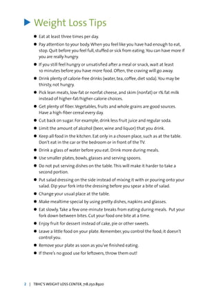 Weight Loss Tips
l	 Eat at least three times per day.
l	 Pay attention to your body.When you feel like you have had enough to eat,
	 stop. Quit before you feel full,stuffed or sick from eating.You can have more if
	 you are really hungry.
l	 If you still feel hungry or unsatisfied after a meal or snack, wait at least
	 10 minutes before you have more food. Often, the craving will go away.
l	 Drink plenty of calorie-free drinks (water, tea, coffee, diet soda).You may be 		
	 thirsty, not hungry.
l	 Pick lean meats, low-fat or nonfat cheese, and skim (nonfat) or 1% fat milk 		
	 instead of higher-fat/higher-calorie choices.
l	 Get plenty of fiber.Vegetables, fruits and whole grains are good sources.
	 Have a high-fiber cereal every day.
l	 Cut back on sugar. For example, drink less fruit juice and regular soda.
l	 Limit the amount of alcohol (beer, wine and liquor) that you drink.
l	 Keep all food in the kitchen. Eat only in a chosen place, such as at the table. 	
	 Don’t eat in the car or the bedroom or in front of the TV.
l	 Drink a glass of water before you eat. Drink more during meals.
l	 Use smaller plates, bowls, glasses and serving spoons.
l	 Do not put serving dishes on the table.This will make it harder to take a
	 second portion.
l	 Put salad dressing on the side instead of mixing it with or pouring onto your 	
	 salad. Dip your fork into the dressing before you spear a bite of salad.
l	 Change your usual place at the table.
l	 Make mealtime special by using pretty dishes, napkins and glasses.
l	 Eat slowly.Take a few one-minute breaks from eating during meals. 	Put your 	
	 fork down between bites. Cut your food one bite at a time.
l	 Enjoy fruit for dessert instead of cake, pie or other sweets.
l	 Leave a little food on your plate. Remember, you control the food; it doesn’t
	 control you.
l	 Remove your plate as soon as you’ve finished eating.
l	 If there’s no good use for leftovers, throw them out!
>
2 | TBHC’S WEIGHT LOSS CENTER, 718.250.8920
 
