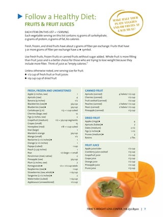 Follow a Healthy Diet:
FRUITS & FRUIT JUICES
EACH ITEM ON THIS LIST = 1 SERVING
Each vegetable serving on this list contains 15 grams of carbohydrate,
0 grams of protein, 0 grams of fat, 60 calories
Fresh, frozen, and dried fruits have about 2 grams of fiber per exchange. Fruits that have
3 or more grams of fiber per exchange have a H symbol.
Use fresh fruits, frozen fruits or canned fruits without sugar added. Whole fruit is more filling
than fruit juice and is a better choice for those who are trying to lose weight because they
include more fiber. Think of juice as“empty calories.”
Unless otherwise noted, one serving size for fruit:
l	 1/2 cup of fresh fruit or fruit juices
l	 1/4 cup cup of dried fruit
>
FRESH, FROZEN AND UNSWEETENED
Apple (2 inches, raw)	 1
Apricots (raw) 	 4
Banana (9 inches) 	 1/2
Blackberries (raw)H  	 3/4 cup
Blueberries (raw)H  	 3/4 cup
Cantaloupe (5 in)	 1/3 = 1 cup cubed
Cherries (large, raw) 	 12
Figs (2 inches, raw) 	 2
Grapefruit (medium) 	 1/2 = 3/4 cup segments
Grapes (small) 	 15
Honeydew (med) 	 1/8 = 1 cup cubed
Kiwi (large) 	 1
Mandarin orange 	 3/4 cup
Mango (small) 	 1/2
Nectarine (2 1/2 inches)H  	 1
Orange (2 1/2 inches) 	 1
Papaya (cubed) 	 1 cup
Peach (2 3/4 inches) 	 1
Pear	 1/2 large = 1 small
Persimmon (med, native) 	 2
Pineapple (raw) 	 3/4 cup
Plum (2 inches, raw) 	 2
PomegranateH 	 1/2 = 1/2 cup seeds
Raspberries (raw)H  	 1 cup
Strawberries (raw, whole)H 	 1 1/4 cup
Tangerine (2 1/2 inches)H 	 2
Watermelon (cubed) 	 1 1/4 cup
Applesauce (unsweetened) 	 1/2 cup
CANNED FRUIT
Apricots (canned) 	 4 halves/ 1/2 cup
Cherries (canned) 	 1/2 cup
Fruit cocktail (canned) 	½ 1/2 cup
Peaches (canned) 	 2 halves/ 1/2 cup
Pears (canned) 	 2 halves/ 1/2 cup
Pineapple (canned) 	 1/3 cup
DRIED FRUIT
Apples (rings)H 	 4
Apricots (halves)H 	 7
Dates (medium) 	 2 1/2
Figs (2 inches)H 	 1 1/2
Prunes (medium)H 	 3
Raisins 	 2 Tbs
FRUIT JUICE
Apple juice/cider 	 1/2 cup
Cranberry juice cocktail 	 1/3 cup
Grapefruit juice 	 1/2 cup
Grape juice 	 1/3 cup
Orange juice 	 1/2 cup
Pineapple juice 	 1/2 cup
Prune juice	 1/3 cup
MAKE HALF YOUR
PLATE VEGGIES
AND/OR FRUITS AT
EACH MEAL!
TBHC’S WEIGHT LOSS CENTER, 718.250.8920 | 7
 