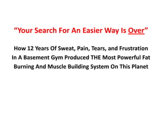 “Your Search For An Easier Way Is Over”

 How 12 Years Of Sweat, Pain, Tears, and Frustration
In A Basement Gym Produced THE Most Powerful Fat
 Burning And Muscle Building System On This Planet
 