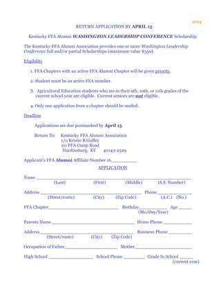2014
RETURN APPLICATION BY APRIL 15
Kentucky FFA Alumni WASHINGTON LEADERSHIP CONFERENCE Scholarship
The Kentucky FFA Alumni Association provides one or more Washington Leadership
Conference full and/or partial Scholarships (maximum value $550).
Eligibility
1. FFA Chapters with an active FFA Alumni Chapter will be given priority.
2. Student must be an active FFA member.
3. Agricultural Education students who are in their 9th, 10th, or 11th grades of the
current school year are eligible. Current seniors are not eligible.
4. Only one application from a chapter should be mailed.
Deadline
Applications are due postmarked by April 15.
Return To: Kentucky FFA Alumni Association
c/o Kristie B Guffey
111 FFA Camp Road
Hardinsburg, KY 40143-2529
Applicant's FFA Alumni Affiliate Number 16
APPLICATION
Name
(Last) (First) (Middle) (S.S. Number)
Address Phone
(Street/route) (City) (Zip Code) (A.C.) (No.)
FFA Chapter Birthday Age
(Mo/Day/Year)
Parents Name Home Phone
Address Business Phone
(Street/route) (City) (Zip Code)
Occupation of Father Mother
High School School Phone Grade In School
(current year)
 
