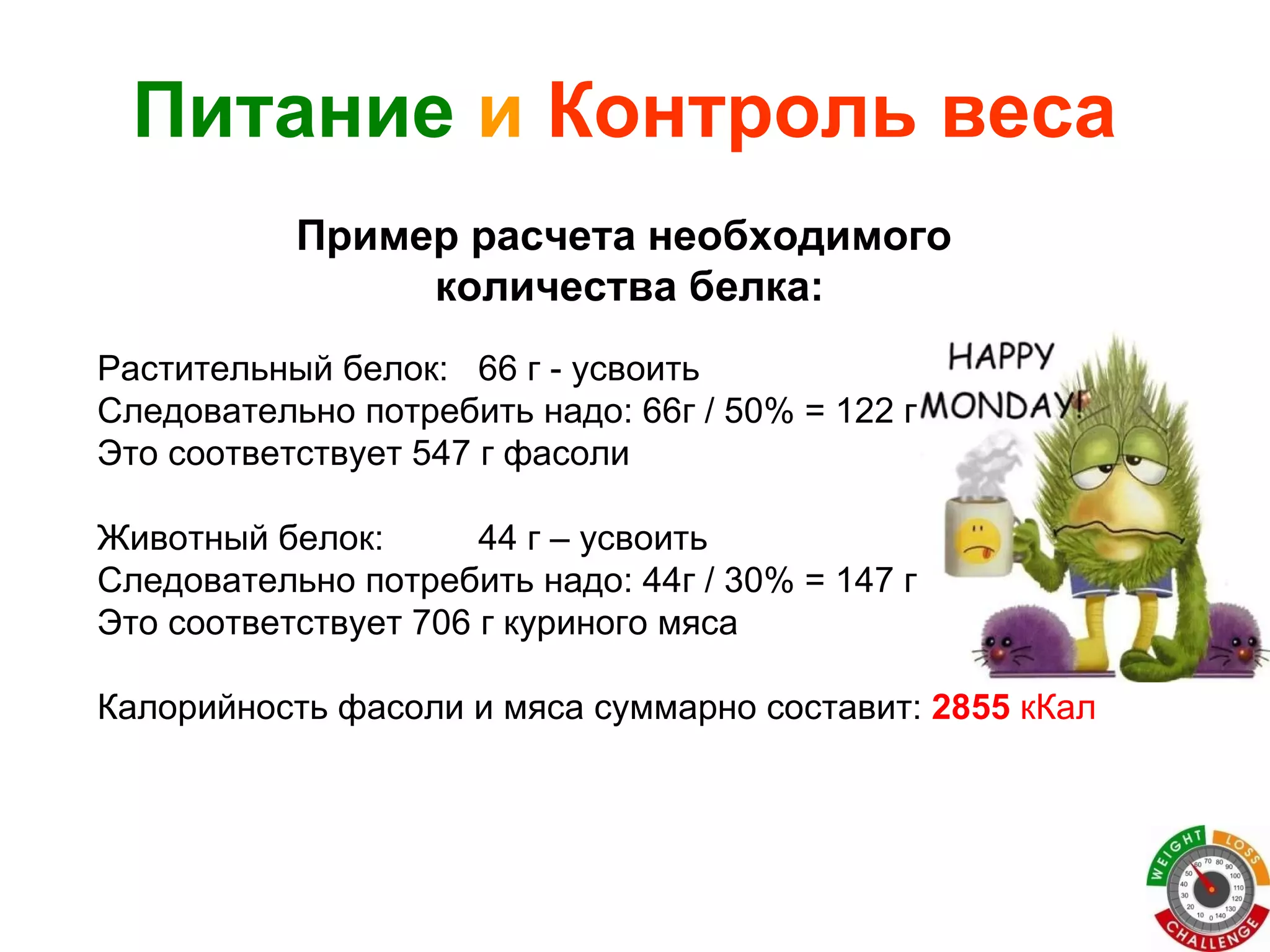 Растительный белок:  66 г - усвоить Следовательно потребить надо: 66г / 50% = 122 г Это соответствует 547 г фасоли Животный белок: 44 г – усвоить Следовательно потребить надо: 44г / 30% = 147 г Это соответствует 706 г куриного мяса Калорийность фасоли и мяса суммарно составит:  2855   кКал Питание   и   Контроль веса Пример расчета необходимого  количества белка: 