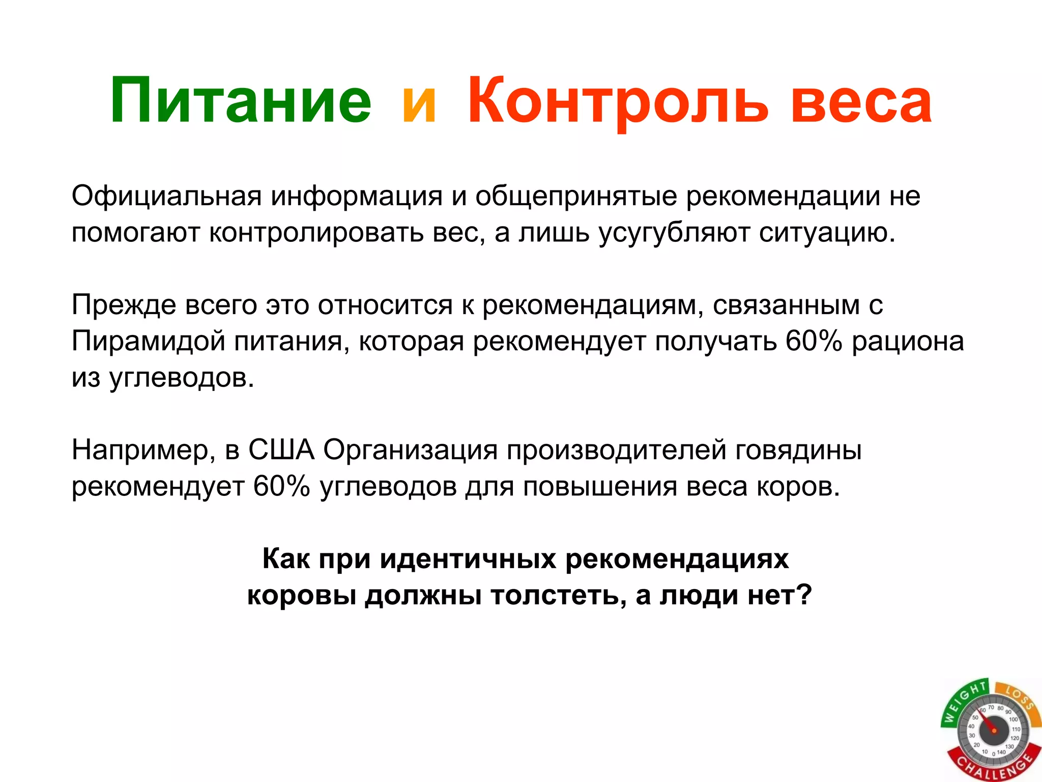 Питание   и   Контроль веса Официальная информация и общепринятые рекомендации не  помогают контролировать вес, а лишь усугубляют ситуацию. Прежде всего это относится к рекомендациям, связанным с  Пирамидой питания, которая рекомендует получать 60% рациона  из углеводов.  Например, в США Организация производителей говядины  рекомендует 60% углеводов для повышения веса коров.  Как при идентичных рекомендациях  коровы должны толстеть, а люди нет? 