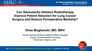 Can Stereotactic Ablative Radiotherapy
Improve Patient Selection for Lung Cancer
Surgery and Reduce Perioperative Mortality?
Drew Moghanaki, MD, MPH
Hunter Holmes McGuire Veterans Affairs Hospital
Virginia Commonwealth University
Richmond, Virginia, USA
MINI 18.13 - Can SABR Improve Patient Selection for Lung Cancer Surgery – Drew Moghanaki, MD, MPH
 