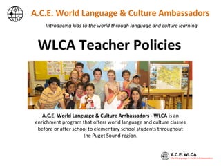 Introducing kids to the world through language and culture learning
A.C.E. World Language & Culture Ambassadors
A.C.E. World Language & Culture Ambassadors - WLCA is an
enrichment program that offers world language and culture classes
before or after school to elementary school students throughout
the Puget Sound region.
WLCA Teacher Policies
 