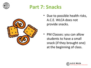 Part 7: Snacks
• Due to possible health risks,
A.C.E. WLCA does not
provide snacks.
• PM Classes: you can allow
students to have a small
snack (if they brought one)
at the beginning of class.
 