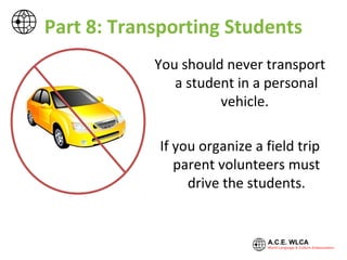 Part 8: Transporting Students
You should never transport
a student in a personal
vehicle.
If you organize a field trip
parent volunteers must
drive the students.
 