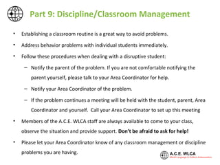 Part 9: Discipline/Classroom Management
• Establishing a classroom routine is a great way to avoid problems.
• Address behavior problems with individual students immediately.
• Follow these procedures when dealing with a disruptive student:
– Notify the parent of the problem. If you are not comfortable notifying the parent
yourself, please talk to your Area Coordinator for help.
– Notify your Area Coordinator of the problem.
– If the problem continues a meeting will be held with the student, parent, Area
Coordinator and yourself, and possibly the Principal. Call your Area Coordinator to set
up this meeting
• Members of the A.C.E. WLCA staff are always available to come to your class, observe the
situation and provide support. Don’t be afraid to ask for help!
• Please let your Area Coordinator know of any classroom management or discipline problems
you are having.
 