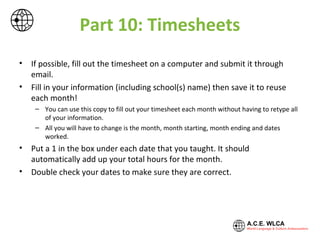 Part 10: Timesheets
• If possible, fill out the timesheet on a computer and submit it through
email.
• Fill in your information (including school(s) name) then save it to reuse
each month!
– You can use the copy you saved to fill out your timesheet each month without having to
retype all of your information.
– All you will have to change is the month, month starting, month ending and dates
worked.
• Put a 1 in the box under each date that you taught. It should
automatically add up your total hours for the month.
• Double check your dates to make sure they are correct.
 