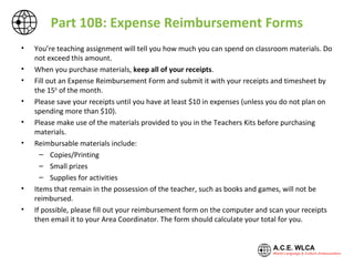 Part 10B: Expense Reimbursement Forms
• You’re teaching assignment will tell you how much you can spend on classroom materials. Do
not exceed this amount.
• When you purchase materials, keep all of your receipts.
• Fill out an Expense Reimbursement Form and submit it with your receipts and timesheet by
the 15th
of the month.
• Please save your receipts until you have at least $10 in expenses (unless you do not plan on
spending more than $10).
• Please make use of the materials provided to you in the Teachers Kits before purchasing
materials.
• Reimbursable materials include:
– Copies/Printing
– Small prizes
– Supplies for activities
• Items that remain in the possession of the teacher, such as books and games, will not be
reimbursed.
• If possible, please fill out your reimbursement form on the computer and scan your receipts
then email it to your Area Coordinator. The form should calculate your total for you.
 