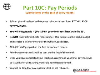 Part 10C: Pay Periods
Submit forms by the 15th of every month!
• Submit your timesheet and expense reimbursement form BY THE 15TH
OF
EVERY MONTH.
• You will not get paid if you submit your timesheet later than the 15th
.
• Do NOT submit timesheets months later. This messes up the WLCA budget
and creates a lot more work for the office staff.
• All A.C.E. staff get paid on the first day of each month.
• Reimbursement checks will be sent on the first of the month.
• Once you have completed your teaching assignment, your final paycheck will
be issued after all teaching materials have been returned.
• You will be billed for any materials lost or not returned.
 