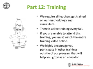 Part 12: Training
• We require all teachers get trained
on our methodology and
curriculum.
• There is a free training every fall.
• If you are unable to attend this
training, you must watch the entire
training video online.
• We highly encourage you
participate in other trainings
outside of our program that will
help you grow as an educator.
 