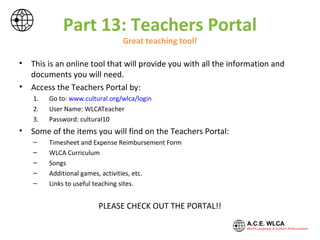 Part 13: Teachers Site
Great teaching tool!
Visit
https://sites.google.com/a/cultural.org/a-c-e-wlca-teachers-site/
Here you will find tons of resources to help you be a successful teacher!
There are songs, games, videos and more.
You will have access to timesheets, expense sheets and other important
A.C.E. WLCA documents.
Please take advantage of this website.
 