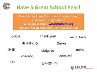 ‫شكرا‬
Thank you!
謝謝 merci
Danke
grazie
ありがとう
감사합니다
‫شما‬ ‫از‬ ‫تشکر‬ ‫با‬
obrigado
¡gracias!спасибо
Please let us know if you have any questions,
concerns or suggestions!
WLCA main email: wlca@cultural.org
WLCA office phone: (206) 217-9644 ext. 220
Have a Great School Year!
 