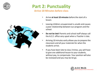 Part 2: Punctuality
Arrive 10 Minutes before class
• Arrive at least 10 minutes before the start of a
lesson.
• Leaving children unsupervised is unsafe and causes
a poor relationship between our program and the
school.
• Do not be late! Parents and school staff always call
the A.C.E. office very upset when a Teacher is late.
• Arriving 10 minutes early allows you to prepare the
classroom and all your materials for when the
students arrive.
• If you have been late to class 3 times, you will have
to give one additional lesson to your students,
without pay, to compensate. Your position will also
be reviewed and you may be let go.
 