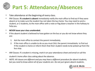 Part 5: Attendance/Absences
• Take attendance at the beginning of every class.
• PM Classes: If a student is absent immediately notify the main office to find out if they were
absent or to make sure the student has not taken the bus home. You may need to send a
student, or 2 students, to the main office with a note, flag down a teacher in the hallway to
help you, or call from the classroom.
• NEVER leave your class unattended.
• If the absent student is believed to have gotten on the bus or you do not know where they
are:
1. Ask the main office to contact the parent immediately.
2. If the main office is unable to do so you must CALL the parent immediately to find out
if the student is home or inform them that their student needs to be picked up from the
bus stop.
• AM Classes: If a student is missing, mark it on your attendance sheet and email or call the
student’s home after class asking about the absence.
• NOTE: All classes are different and you may have a different procedure for absent students,
but you need to know where all of your students are. Do not just ignore absent students.
 