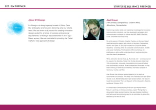 DESIGN PARTNER                                                                          STRATEGIC ALLIANCE PARTNER




                 About 974Design                                             Axel Breuer
                                                                             Film Director, Entrepreneur, Creative Mind,
                 974Design is a design agency located in Doha, Qatar.        Adventurer, Humanitarian
                 Our philosophy is to focus on delivering what our clients
                 need. We are driven by a passion for creating innovative    Combining creative skills and marketing knowledge for innovative
                                                                             communication solutions Axel has developed campaigns and
                 designs suited for all kinds of business and personal
                                                                             communication concepts for clients like SAP, BMW, Siemens,
                 requirements. 974Design was established in 2010 by 3
                                                                             Q-Tel, Unicredit and many more.
                 Qatari women. We are committed to providing the Qatari
                 market a new approach of design.                            He is the owner of Voodoo Creative Partners, a German-Qatari
                                                                             media production agency with clients in Germany, Switzerland,
                                                                             Austria and Qatar. In 2011 he founded the Corporate Media
                                                                             Academy - a training entity for corporate communication, mobile
                                                                             and social marketing. The Academy offers workshops for
                                                                             employees to get a better understanding of media production
                                                                             from the client’s perspective


                                                                             When a director did not show up, Axel took over – and discovered
                                                                             his passion for directing. Since then he has directed more than
                                                                             100 commercials, corporate presentations and several feature



                                                                             Germany, Austria and USA.


                                                                             Axel Breuer has received several awards for his work as
                                                                             screenwriter and director: The New York Festivals Gold and Silver
                                                                             Award, CLIO, Worldmedia award and several others. His feature-
                                                                             length documentary ‘The Last Appeal’ will be released in theatres
                                                                             worldwide October 2012.


                                                                             In collaboration with Buthainia Al-Ansari and Rachel Petero
                                                                             Breuer is working on the documentary project ‘Rising Star’, a
                                                                             story about Qatari women making their way between traditions


                                                                             festivals by the end of 2012.
 
