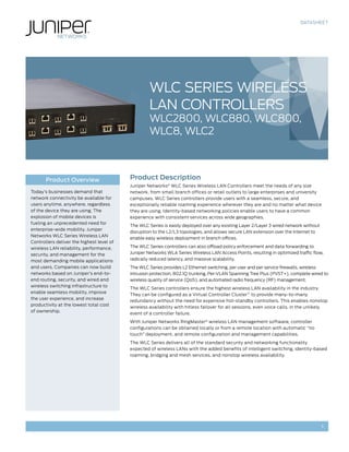 DATASHEET
1
Product Description
Juniper Networks®
WLC Series Wireless LAN Controllers meet the needs of any size
network, from small branch offices or retail outlets to large enterprises and university
campuses. WLC Series controllers provide users with a seamless, secure, and
exceptionally reliable roaming experience wherever they are and no matter what device
they are using. Identity-based networking policies enable users to have a common
experience with consistent services across wide geographies.
The WLC Series is easily deployed over any existing Layer 2/Layer 3 wired network without
disruption to the L2/L3 topologies, and allows secure LAN extension over the Internet to
enable easy wireless deployment in branch offices.
The WLC Series controllers can also offload policy enforcement and data forwarding to
Juniper Networks WLA Series Wireless LAN Access Points, resulting in optimized traffic flow,
radically reduced latency, and massive scalability.
The WLC Series provides L2 Ethernet switching, per user and per service firewalls, wireless
intrusion protection, 802.1Q trunking, Per-VLAN Spanning Tree Plus (PVST+), complete wired to
wireless quality of service (QoS), and automated radio frequency (RF) management.
The WLC Series controllers ensure the highest wireless LAN availability in the industry.
They can be configured as a Virtual Controller Cluster™
to provide many-to-many
redundancy without the need for expensive hot-standby controllers. This enables nonstop
wireless availability with hitless failover for all sessions, even voice calls, in the unlikely
event of a controller failure.
With Juniper Networks RingMaster®
wireless LAN management software, controller
configurations can be obtained locally or from a remote location with automatic “no
touch” deployment, and remote configuration and management capabilities.
The WLC Series delivers all of the standard security and networking functionality
expected of wireless LANs with the added benefits of intelligent switching, identity-based
roaming, bridging and mesh services, and nonstop wireless availability.
Product Overview
Today’s businesses demand that
network connectivity be available for
users anytime, anywhere, regardless
of the device they are using. The
explosion of mobile devices is
fueling an unprecedented need for
enterprise-wide mobility. Juniper
Networks WLC Series Wireless LAN
Controllers deliver the highest level of
wireless LAN reliability, performance,
security, and management for the
most demanding mobile applications
and users. Companies can now build
networks based on Juniper’s end-to-
end routing, security, and wired and
wireless switching infrastructure to
enable seamless mobility, improve
the user experience, and increase
productivity at the lowest total cost
of ownership.
WLC Series Wireless
LAN Controllers
WLC2800, WLC880, WLC800,
WLC8, WLC2
 
