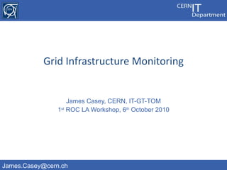 James Casey, CERN, IT-GT-TOM 1 st  ROC LA Workshop, 6 th  October 2010 Grid Infrastructure Monitoring 