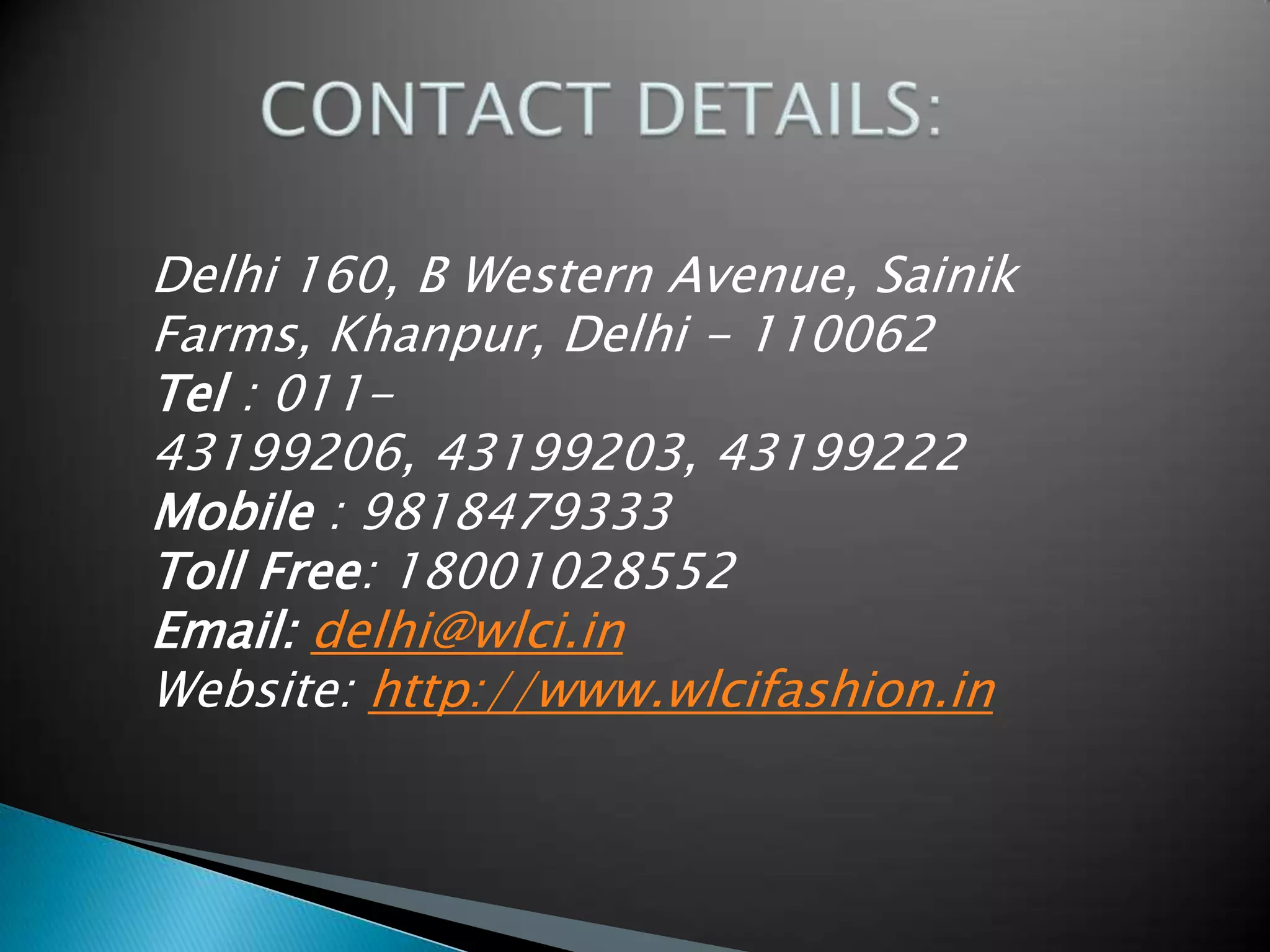 Delhi 160, B Western Avenue, Sainik
Farms, Khanpur, Delhi - 110062
Tel : 011-
43199206, 43199203, 43199222
Mobile : 9818479333
Toll Free: 18001028552
Email: delhi@wlci.in
Website: http://www.wlcifashion.in