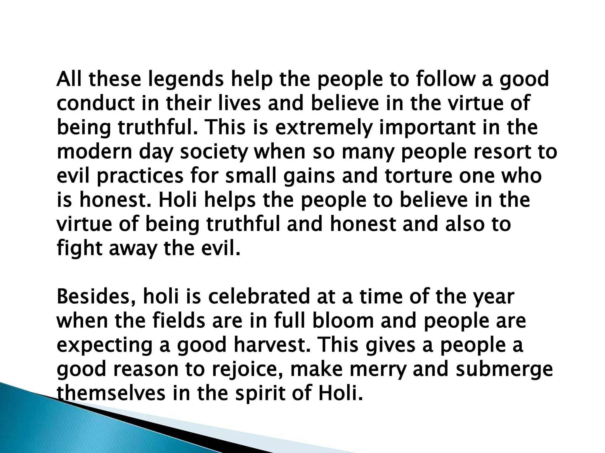 All these legends help the people to follow a good
conduct in their lives and believe in the virtue of
being truthful. This is extremely important in the
modern day society when so many people resort to
evil practices for small gains and torture one who
is honest. Holi helps the people to believe in the
virtue of being truthful and honest and also to
fight away the evil.
Besides, holi is celebrated at a time of the year
when the fields are in full bloom and people are
expecting a good harvest. This gives a people a
good reason to rejoice, make merry and submerge
themselves in the spirit of Holi.