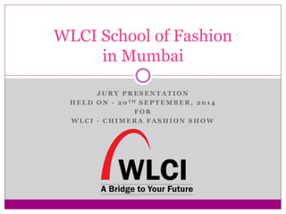 WLCI School of Fashion 
in Mumbai 
JURY PRESENTATION 
HELD ON - 20TH SEPTEMBER, 2014 
FOR 
WLCI - CHIMERA FASHION SHOW 
 