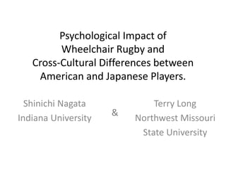 Psychological Impact of 
Wheelchair Rugby and 
Cross-Cultural Differences between 
American and Japanese Players. 
Shinichi Nagata 
Indiana University 
Terry Long 
Northwest Missouri 
State University 
& 
 