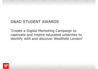 D&AD STUDENT AWARDS

‘Create a Digital Marketing Campaign to
captivate and inspire educated urbanites to
identify with and discover Westfield London‘
                                     London
 