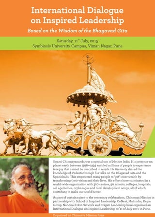 International Dialogue
on Inspired Leadership
Based on the Wisdom of the Bhagavad Gita
th
Saturday, 11 July, 2015
Symbiosis University Campus, Viman Nagar, Pune
Swami Chinmayananda was a special son of Mother India. His presence on
Organised by Chinmaya Mission Pune
planet earth between 1916—1993 enabled millions of people to experience
true joy that cannot be described in words. He tirelessly shared the
knowledge of Vedanta through his talks on the Bhagavad Gita and the
Upanishads. This empowered many people to ‘get’ inner wealth by
transforming their vision and their lives. His eﬀorts have culminated in a
world- wide organization with 300 centres, 90 schools, colleges, hospitals,
old age homes, orphanages and rural development wings, all of which
contribute to make our world better.
As part of curtain raiser to the centenary celebrations, Chinmaya Mission in
partnership with School of Inspired Leadership, CeNext, Mahindra, Kaipa
Group, National HRD Network and Pragati Leadership have organized an
th
International Dialogue on Inspired Leadership on 11 of July 2015 in Pune.
 