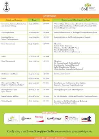 SCHEDULE
Organised by Chinmaya Mission Pune
OUR PARTNERS
Kindly drop a mail to mili.negi@soilindia.net to conﬁrm your participation
Invocation, Welcome, Introduction
and Context Setting
09.30-10.00 hrs 30 mins Welcome by A V Ramanathan, President, Chinmaya Mission,
Pune and Context Setting by Anil Sachdev, Founder & CEO,
School of Inspired Leadership
Opening Address 10.00-10.30 hrs 30 mins Swami Siddeshananda Ji , Acharya Chinmaya Mission, Pune
Inspiring ﬁlm on
Swami Chinmayananda
10.30-10.45 hrs 15 mins Inspiring video on the life and message of Swamiji
Members:
Sailesh Mehta (Business)
Shriniwas Rairikar (MCCIA, Pune)
Prof. M S Pillai (Education)
Chair: Dr. Ashok Korwar (Business)
Panel Discussion 1 10.45 - 11.30 hrs 45 mins
Members:
Dr. Anupam Saraph (Public Aﬀairs)
Prof. Virender Kapoor (Education)
Rahul Chandawarkar (Media)
Chair: Vandana Saxena Poria (Business)
Panel Discussion 2 12.00-12.45 hrs 45 mins
Introduced and Facilitated by Arun Wakhlu,
Executive Chairman, Pragati Leadership
Open space on “How the
Bhagavad Gita has touched me”
14.00-15.00 hrs 60 mins
Sharing from the open
space session
30 mins Sharing of outputs from diﬀerent groups15.00-15.30 hrs
Special closing address Dr. S B Mujumdar, Founder and President, Symbiosis Society15.30-16.00 hrs 30 mins
Vote of thanks Invitation to the Global Leadership Gathering
Vote of thanks by Anil Sachdev
16.00-16.30 hrs 30 mins
Session Leader / Participants in PanelModule and Sequence Time Duration
Break 11.30-12.00 hrs 30 mins
Meditation with Music 12.45-13.00 hrs Swami Amano Gaurav15 mins
Lunch 13.00-14.00 hrs 60 mins
 