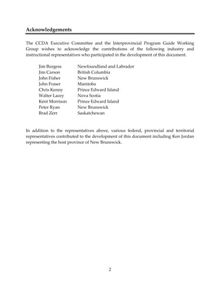 2 
Acknowledgements 
 
The  CCDA  Executive  Committee  and  the  Interprovincial  Program  Guide  Working 
Group  wishes  to  acknowledge  the  contributions  of  the  following  industry  and 
instructional representatives who participated in the development of this document. 
 
  Jim Burgess    Newfoundland and Labrador 
  Jim Carson    British Columbia 
  John Fisher    New Brunswick 
  John Fraser    Manitoba 
  Chris Kenny    Prince Edward Island 
  Walter Lacey   Nova Scotia 
  Kent Morrison  Prince Edward Island 
  Peter Ryan    New Brunswick 
  Brad Zerr    Saskatchewan 
 
 
In  addition  to  the  representatives  above,  various  federal,  provincial  and  territorial 
representatives contributed to the development of this document including Ken Jordan 
representing the host province of New Brunswick. 
 