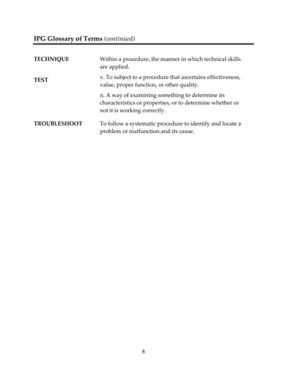 8 
IPG Glossary of Terms (continued) 
TECHNIQUE Within a procedure, the manner in which technical skills 
are applied. 
TEST v. To subject to a procedure that ascertains effectiveness, 
value, proper function, or other quality. 
n. A way of examining something to determine its 
characteristics or properties, or to determine whether or 
not it is working correctly. 
TROUBLESHOOT To follow a systematic procedure to identify and locate a 
problem or malfunction and its cause. 
 