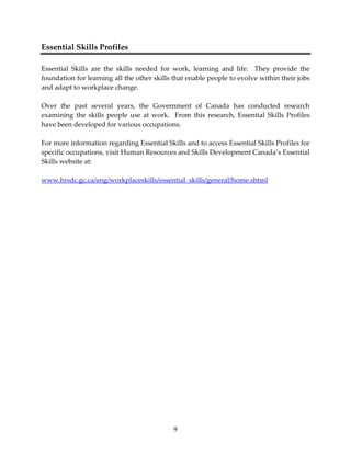 9 
Essential Skills Profiles 
Essential Skills are the skills needed for work, learning and life. They provide the 
foundation for learning all the other skills that enable people to evolve within their jobs 
and adapt to workplace change. 
Over the past several years, the Government of Canada has conducted research 
examining the skills people use at work. From this research, Essential Skills Profiles 
have been developed for various occupations. 
For more information regarding Essential Skills and to access Essential Skills Profiles for 
specific occupations, visit Human Resources and Skills Development Canada’s Essential 
Skills website at: 
www.hrsdc.gc.ca/eng/workplaceskills/essential_skills/general/home.shtml 
 