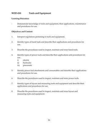 WDF‐010 Tools and Equipment 
26 
Learning Outcomes: 
‐ Demonstrate knowledge of tools and equipment, their applications, maintenance 
and procedures for use. 
Objectives and Content: 
1. Interpret regulations pertaining to tools and equipment. 
2. Identify types of hand tools and describe their applications and procedures for 
use. 
3. Describe the procedures used to inspect, maintain and store hand tools. 
4. Identify types of power tools and describe their applications and procedures for 
use. 
i) electric 
ii) hydraulic 
iii) pneumatic 
5. Identify power tool attachments and consumables and describe their applications 
and procedures for use. 
6. Describe the procedures used to inspect, maintain and store power tools. 
7. Identify types of layout and measuring tools and equipment and describe their 
applications and procedures for use. 
8. Describe the procedures used to inspect, maintain and store layout and 
measuring tools and equipment. 
 