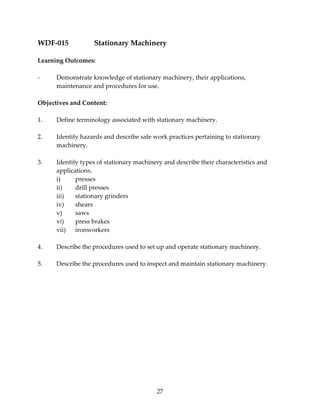 WDF‐015 Stationary Machinery 
27 
Learning Outcomes: 
‐ Demonstrate knowledge of stationary machinery, their applications, 
maintenance and procedures for use. 
Objectives and Content: 
1. Define terminology associated with stationary machinery. 
2. Identify hazards and describe safe work practices pertaining to stationary 
machinery. 
3. Identify types of stationary machinery and describe their characteristics and 
applications. 
i) presses 
ii) drill presses 
iii) stationary grinders 
iv) shears 
v) saws 
vi) press brakes 
vii) ironworkers 
4. Describe the procedures used to set up and operate stationary machinery. 
5. Describe the procedures used to inspect and maintain stationary machinery. 
 