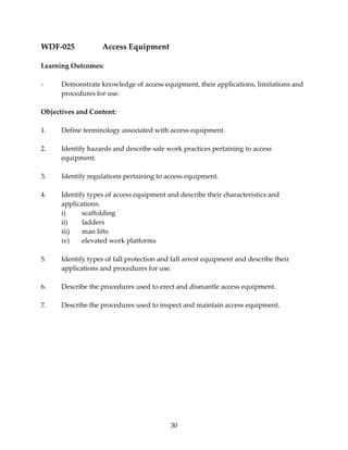30 
WDF‐025 Access Equipment 
Learning Outcomes: 
‐ Demonstrate knowledge of access equipment, their applications, limitations and 
procedures for use. 
Objectives and Content: 
1. Define terminology associated with access equipment. 
2. Identify hazards and describe safe work practices pertaining to access 
equipment. 
3. Identify regulations pertaining to access equipment. 
4. Identify types of access equipment and describe their characteristics and 
applications. 
i) scaffolding 
ii) ladders 
iii) man lifts 
iv) elevated work platforms 
5. Identify types of fall protection and fall arrest equipment and describe their 
applications and procedures for use. 
6. Describe the procedures used to erect and dismantle access equipment. 
7. Describe the procedures used to inspect and maintain access equipment. 
 