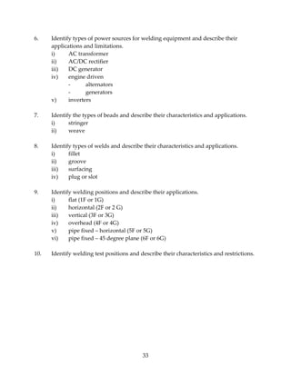 6. Identify types of power sources for welding equipment and describe their 
33 
applications and limitations. 
i) AC transformer 
ii) AC/DC rectifier 
iii) DC generator 
iv) engine driven 
‐ alternators 
‐ generators 
v) inverters 
7. Identify the types of beads and describe their characteristics and applications. 
i) stringer 
ii) weave 
8. Identify types of welds and describe their characteristics and applications. 
i) fillet 
ii) groove 
iii) surfacing 
iv) plug or slot 
9. Identify welding positions and describe their applications. 
i) flat (1F or 1G) 
ii) horizontal (2F or 2 G) 
iii) vertical (3F or 3G) 
iv) overhead (4F or 4G) 
v) pipe fixed – horizontal (5F or 5G) 
vi) pipe fixed – 45 degree plane (6F or 6G) 
10. Identify welding test positions and describe their characteristics and restrictions. 
 