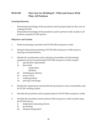 WLD‐105 Flux Core Arc Welding II – Fillet and Groove Weld 
Plate, All Positions 
42 
Learning Outcomes: 
‐ Demonstrate knowledge of the procedures used to prepare plate for flux core arc 
welding (FCAW). 
‐ Demonstrate knowledge of the procedures used to perform welds on plate in all 
positions using the FCAW process. 
Objectives and Content: 
1. Define terminology associated with FCAW fillet and groove welds. 
2. Interpret information pertaining to FCAW fillet and groove welds found on 
drawings and specifications. 
3. Identify the considerations when selecting consumables and determining 
equipment set‐up for performing FCAW fillet and groove welds on plate. 
i) specification requirements 
ii) base metal 
‐ composition 
‐ thickness 
iii) shielding gas selection 
iv) power source 
v) welding position 
vi) joint type and design 
4. Identify the requirements and describe the procedures to store consumables used 
for FCAW welding of plate. 
5. Describe the procedures used to prepare plate for FCAW fillet and groove welds. 
6. Describe the procedures used to perform fillet and groove welds on plate using 
the FCAW process. 
i) temperature measuring devices 
ii) pre‐heating 
iii) interpass temperature 
 