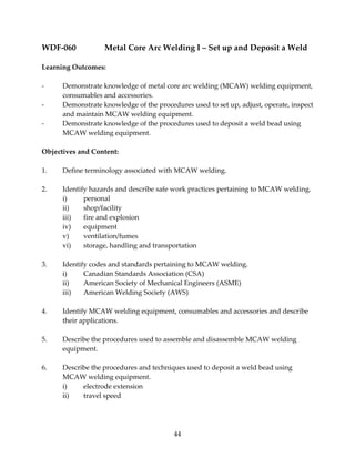 WDF‐060 Metal Core Arc Welding I – Set up and Deposit a Weld 
44 
Learning Outcomes: 
‐ Demonstrate knowledge of metal core arc welding (MCAW) welding equipment, 
consumables and accessories. 
‐ Demonstrate knowledge of the procedures used to set up, adjust, operate, inspect 
and maintain MCAW welding equipment. 
‐ Demonstrate knowledge of the procedures used to deposit a weld bead using 
MCAW welding equipment. 
Objectives and Content: 
1. Define terminology associated with MCAW welding. 
2. Identify hazards and describe safe work practices pertaining to MCAW welding. 
i) personal 
ii) shop/facility 
iii) fire and explosion 
iv) equipment 
v) ventilation/fumes 
vi) storage, handling and transportation 
3. Identify codes and standards pertaining to MCAW welding. 
i) Canadian Standards Association (CSA) 
ii) American Society of Mechanical Engineers (ASME) 
iii) American Welding Society (AWS) 
4. Identify MCAW welding equipment, consumables and accessories and describe 
their applications. 
5. Describe the procedures used to assemble and disassemble MCAW welding 
equipment. 
6. Describe the procedures and techniques used to deposit a weld bead using 
MCAW welding equipment. 
i) electrode extension 
ii) travel speed 
 
