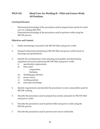 WLD‐110 Metal Core Arc Welding II – Fillet and Groove Weld, 
46 
All Positions 
Learning Outcomes: 
‐ Demonstrate knowledge of the procedures used to prepare base metals for metal 
core arc welding (MCAW). 
‐ Demonstrate knowledge of the procedures used to perform welds using the 
MCAW process. 
Objectives and Content: 
1. Define terminology associated with MCAW fillet and groove welds. 
2. Interpret information pertaining to MCAW fillet and groove welds found on 
drawings and specifications. 
3. Identify the considerations when selecting consumables and determining 
equipment set‐up for performing MCAW fillet and groove welds. 
i) specification requirements 
ii) base metal 
‐ composition 
‐ thickness 
iii) shielding gas selection 
iv) power source 
v) welding position 
vi) joint type and design 
4. Identify requirements and describe the procedures to store consumables used for 
MCAW welding. 
5. Describe the procedures used to prepare base metals and joints for MCAW fillet 
and groove welds. 
6. Describe the procedures used to perform fillet and groove welds using the 
MCAW process. 
7. Describe the procedures used to prevent and correct weld faults. 
 