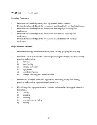 47 
WLD‐115 Oxy‐fuel 
Learning Outcomes: 
‐ Demonstrate knowledge of oxy‐fuel equipment and accessories. 
‐ Demonstrate knowledge of the procedures used to cut with oxy‐fuel equipment. 
‐ Demonstrate knowledge of the procedures used to gouge with oxy‐fuel 
equipment. 
‐ Demonstrate knowledge of the procedures used to weld with oxy‐fuel 
equipment. 
‐ Demonstrate knowledge of the procedures used to braze with oxy‐fuel 
equipment. 
Objectives and Content: 
1. Define terminology associated with oxy‐fuel cutting, gouging and welding. 
2. Identify hazards and describe safe work practices pertaining to oxy‐fuel cutting, 
gouging and welding. 
i) personal 
ii) shop/facility 
iii) fire and explosion 
iv) equipment 
v) ventilation/fumes 
vi) storage, handling and transportation 
3. Identify and interpret codes and regulations pertaining to oxy‐fuel cutting, 
gouging and welding equipment and operations. 
4. Identify oxy‐fuel equipment and accessories and describe their applications and 
limitations. 
i) cutting 
ii) gouging 
iii) welding 
iv) brazing/braze‐welding 
v) heating 
 
